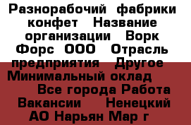 Разнорабочий  фабрики конфет › Название организации ­ Ворк Форс, ООО › Отрасль предприятия ­ Другое › Минимальный оклад ­ 27 000 - Все города Работа » Вакансии   . Ненецкий АО,Нарьян-Мар г.